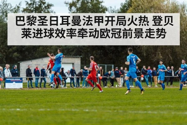 巴黎圣日耳曼法甲开局火热 登贝莱进球效率牵动欧冠前景走势