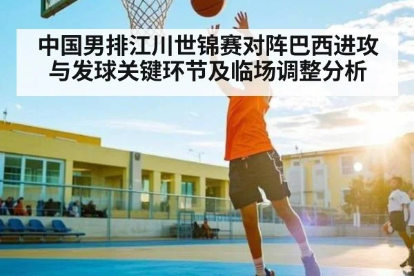 中国男排江川世锦赛对阵巴西进攻与发球关键环节及临场调整分析